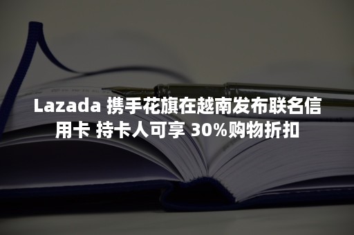 Lazada 携手花旗在越南发布联名信用卡 持卡人可享 30%购物折扣