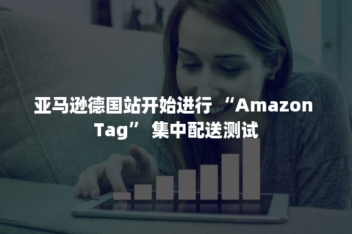 亚马逊德国站开始进行 “Amazon Tag” 集中配送测试