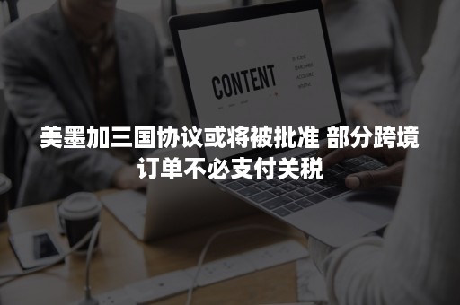 美墨加三国协议或将被批准 部分跨境订单不必支付关税