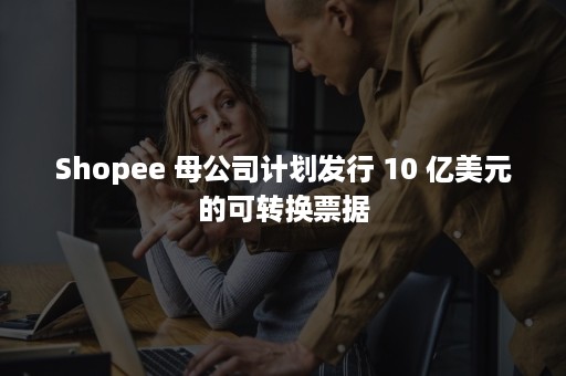 Shopee 母公司计划发行 10 亿美元的可转换票据