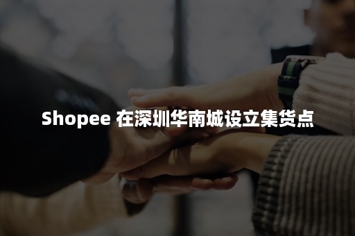 Shopee 在深圳华南城设立集货点