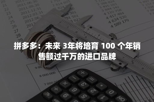 拼多多：未来 3年将培育 100 个年销售额过千万的进口品牌