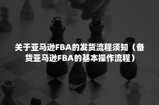 关于亚马逊FBA的发货流程须知（备货亚马逊FBA的基本操作流程）