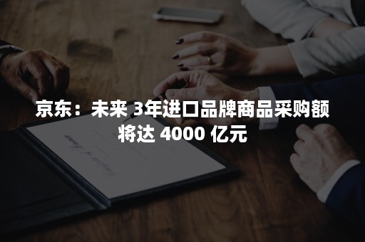 京东：未来 3年进口品牌商品采购额将达 4000 亿元