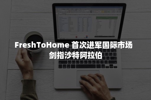 FreshToHome 首次进军国际市场  剑指沙特阿拉伯