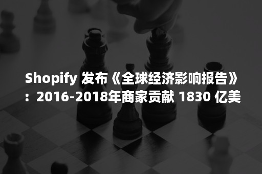 Shopify 发布《全球经济影响报告》：2016-2018年商家贡献 1830 亿美元