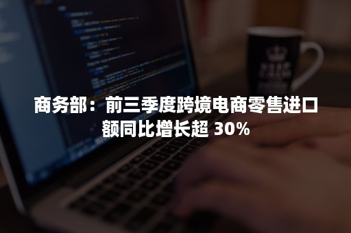 商务部：前三季度跨境电商零售进口额同比增长超 30%