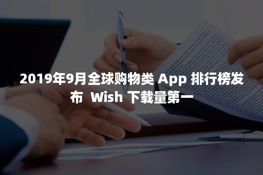2019年9月全球购物类 App 排行榜发布  Wish 下载量第一