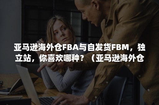 亚马逊海外仓FBA与自发货FBM，独立站，你喜欢哪种？（亚马逊海外仓）