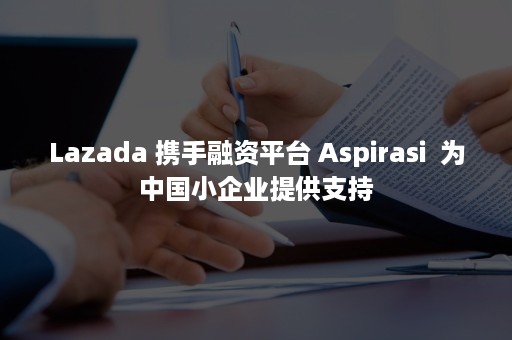 Lazada 携手融资平台 Aspirasi  为中国小企业提供支持