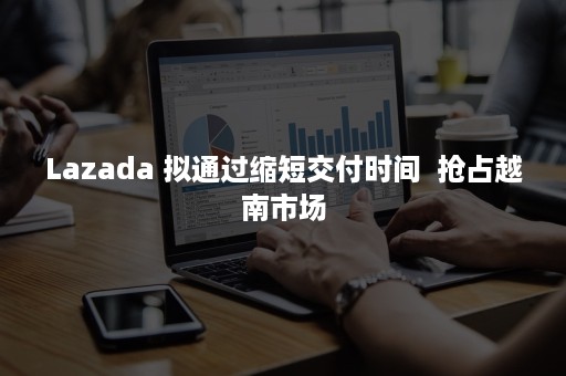 Lazada 拟通过缩短交付时间  抢占越南市场