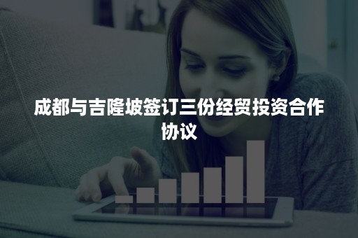 成都与吉隆坡签订三份经贸投资合作协议