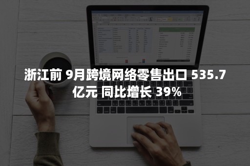 浙江前 9月跨境网络零售出口 535.7 亿元 同比增长 39%