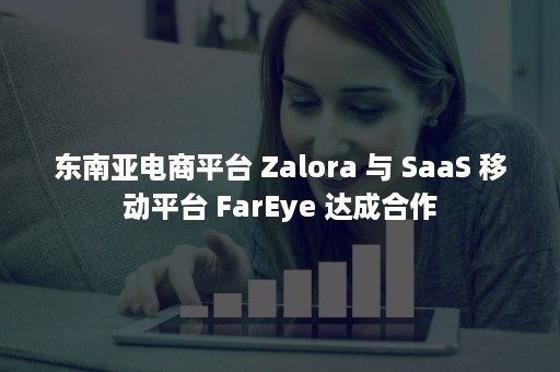 东南亚电商平台 Zalora 与 SaaS 移动平台 FarEye 达成合作