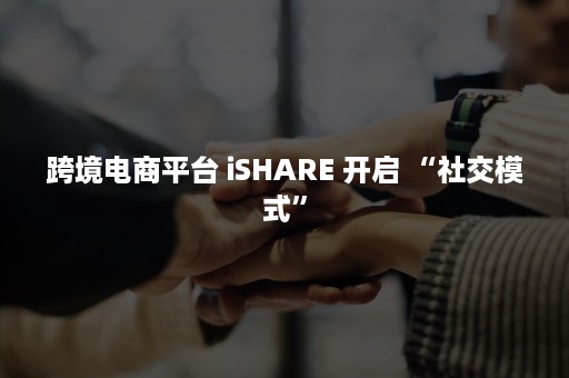 跨境电商平台 iSHARE 开启 “社交模式”