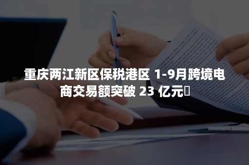 重庆两江新区保税港区 1-9月跨境电商交易额突破 23 亿元​