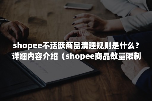 shopee不活跃商品清理规则是什么？详细内容介绍（shopee商品数量限制）