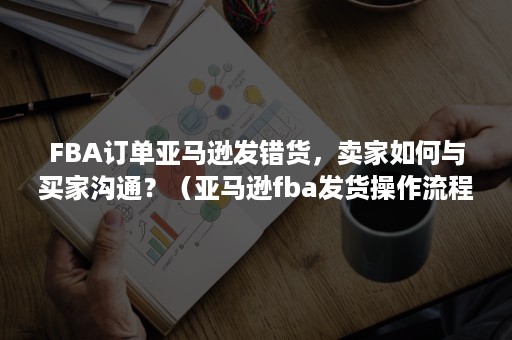 FBA订单亚马逊发错货，卖家如何与买家沟通？（亚马逊fba发货操作流程）