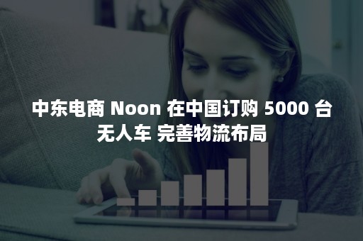 中东电商 Noon 在中国订购 5000 台无人车 完善物流布局