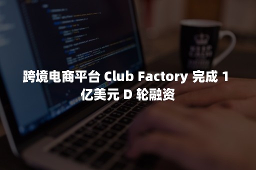 跨境电商平台 Club Factory 完成 1 亿美元 D 轮融资