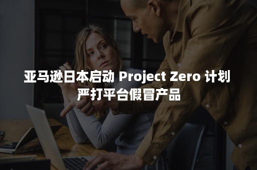 亚马逊日本启动 Project Zero 计划 严打平台假冒产品