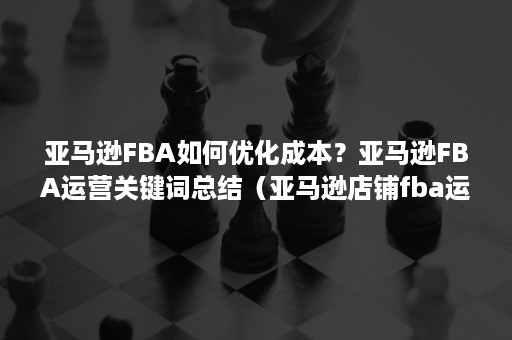 亚马逊FBA如何优化成本？亚马逊FBA运营关键词总结（亚马逊店铺fba运营技巧）