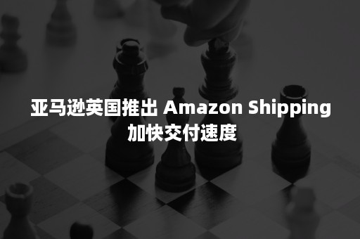 亚马逊英国推出 Amazon Shipping 加快交付速度