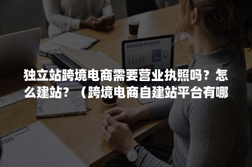 独立站跨境电商需要营业执照吗？怎么建站？（跨境电商自建站平台有哪些）