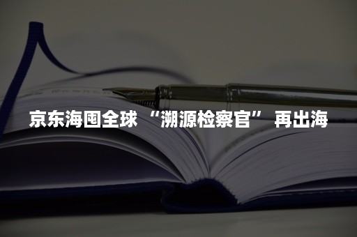 京东海囤全球 “溯源检察官” 再出海