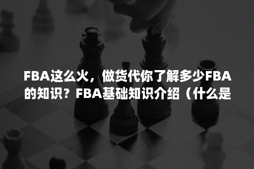 FBA这么火，做货代你了解多少FBA的知识？FBA基础知识介绍（什么是fba发货）