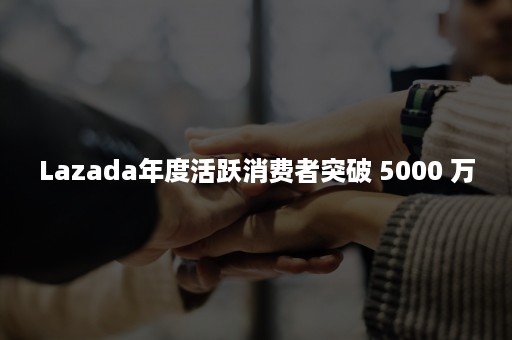 Lazada年度活跃消费者突破 5000 万