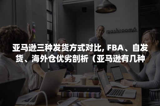 亚马逊三种发货方式对比, FBA、自发货、海外仓优劣剖析（亚马逊有几种发货方式）