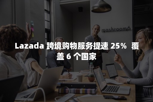 Lazada 跨境购物服务提速 25%  覆盖 6 个国家