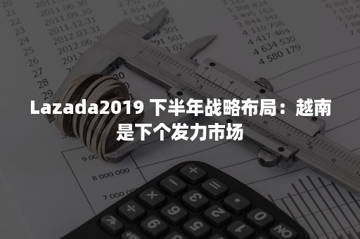 Lazada2019 下半年战略布局：越南是下个发力市场