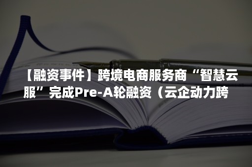 【融资事件】跨境电商服务商“智慧云服”完成Pre-A轮融资（云企动力跨境电商服务有限公司）