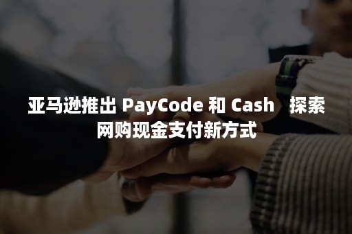 亚马逊推出 PayCode 和 Cash   探索网购现金支付新方式