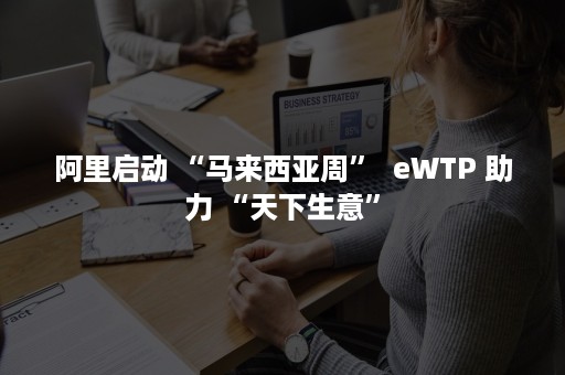 阿里启动 “马来西亚周”  eWTP 助力 “天下生意”