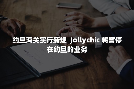 约旦海关实行新规  Jollychic 将暂停在约旦的业务