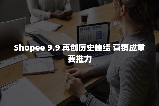 Shopee 9.9 再创历史佳绩 营销成重要推力