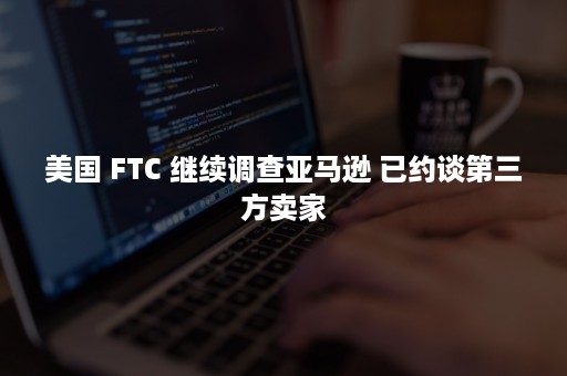 美国 FTC 继续调查亚马逊 已约谈第三方卖家