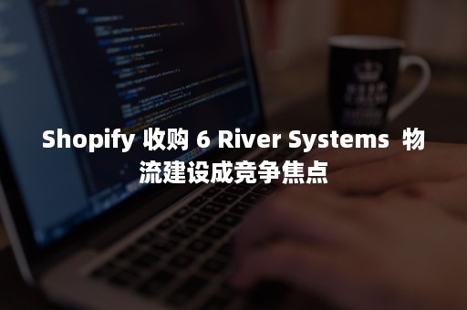 Shopify 收购 6 River Systems  物流建设成竞争焦点