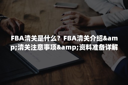 FBA清关是什么？FBA清关介绍&清关注意事项&资料准备详解（fba报关）