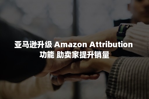 亚马逊升级 Amazon Attribution 功能 助卖家提升销量