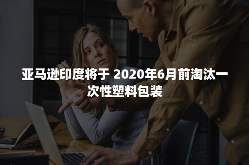 亚马逊印度将于 2020年6月前淘汰一次性塑料包装