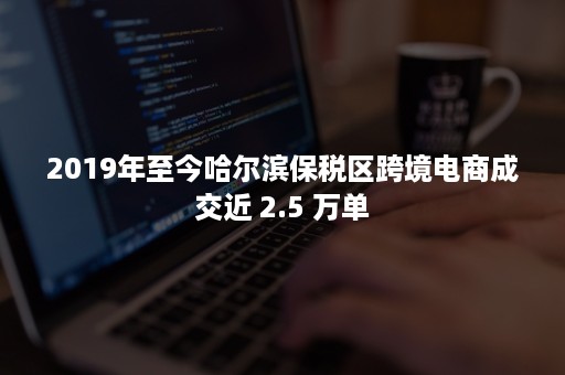 2019年至今哈尔滨保税区跨境电商成交近 2.5 万单