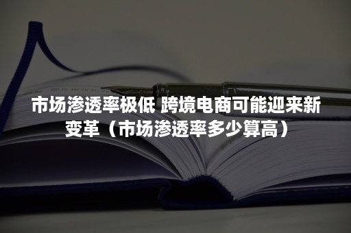 市场渗透率极低 跨境电商可能迎来新变革（市场渗透率多少算高）