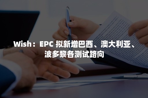 Wish：EPC 拟新增巴西、澳大利亚、波多黎各测试路向