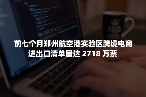 前七个月郑州航空港实验区跨境电商进出口清单量达 2718 万票