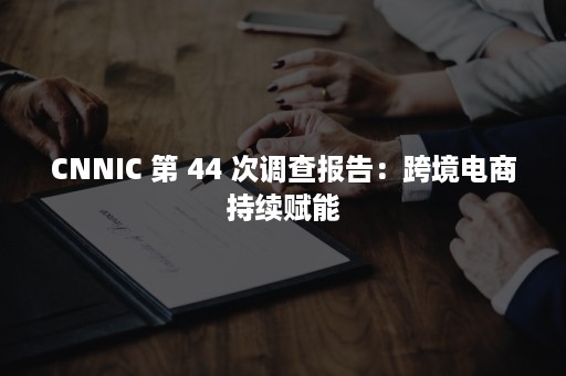 CNNIC 第 44 次调查报告：跨境电商持续赋能