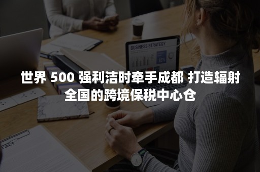 世界 500 强利洁时牵手成都 打造辐射全国的跨境保税中心仓